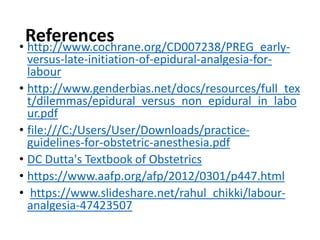 References
• http://www.cochrane.org/CD007238/PREG_early-
versus-late-initiation-of-epidural-analgesia-for-
labour
• http://www.genderbias.net/docs/resources/full_tex
t/dilemmas/epidural_versus_non_epidural_in_labo
ur.pdf
• file:///C:/Users/User/Downloads/practice-
guidelines-for-obstetric-anesthesia.pdf
• DC Dutta's Textbook of Obstetrics
• https://www.aafp.org/afp/2012/0301/p447.html
• https://www.slideshare.net/rahul_chikki/labour-
analgesia-47423507
 