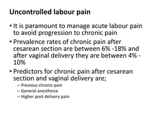 Uncontrolled labour pain
• It is paramount to manage acute labour pain
to avoid progression to chronic pain
• Prevalence rates of chronic pain after
cesarean section are between 6% -18% and
after vaginal delivery they are between 4% -
10%
• Predictors for chronic pain after cesarean
section and vaginal delivery are;
– Previous chronic pain
– General anesthesia
– Higher post delivery pain
 