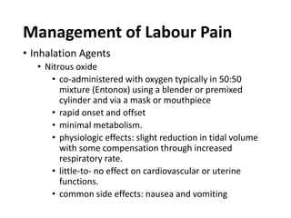 Management of Labour Pain
• Inhalation Agents
• Nitrous oxide
• co-administered with oxygen typically in 50:50
mixture (Entonox) using a blender or premixed
cylinder and via a mask or mouthpiece
• rapid onset and offset
• minimal metabolism.
• physiologic effects: slight reduction in tidal volume
with some compensation through increased
respiratory rate.
• little-to- no effect on cardiovascular or uterine
functions.
• common side effects: nausea and vomiting
 