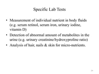 Specific Lab Tests
• Measurement of individual nutrient in body fluids
(e.g. serum retinol, serum iron, urinary iodine,
vitamin D)
• Detection of abnormal amount of metabolites in the
urine (e.g. urinary creatinine/hydroxyproline ratio)
• Analysis of hair, nails & skin for micro-nutrients.
24
 