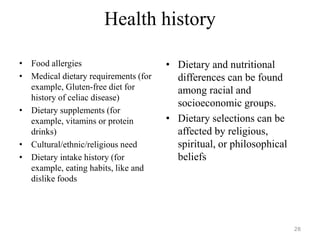 Health history
• Food allergies
• Medical dietary requirements (for
example, Gluten-free diet for
history of celiac disease)
• Dietary supplements (for
example, vitamins or protein
drinks)
• Cultural/ethnic/religious need
• Dietary intake history (for
example, eating habits, like and
dislike foods
• Dietary and nutritional
differences can be found
among racial and
socioeconomic groups.
• Dietary selections can be
affected by religious,
spiritual, or philosophical
beliefs
28
 