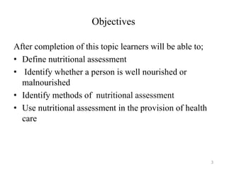 Objectives
After completion of this topic learners will be able to;
• Define nutritional assessment
• Identify whether a person is well nourished or
malnourished
• Identify methods of nutritional assessment
• Use nutritional assessment in the provision of health
care
3
 