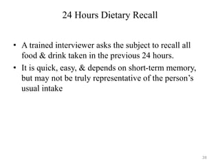 24 Hours Dietary Recall
• A trained interviewer asks the subject to recall all
food & drink taken in the previous 24 hours.
• It is quick, easy, & depends on short-term memory,
but may not be truly representative of the person’s
usual intake
38
 