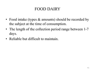 FOOD DAIRY
• Food intake (types & amounts) should be recorded by
the subject at the time of consumption.
• The length of the collection period range between 1-7
days.
• Reliable but difficult to maintain.
41
 
