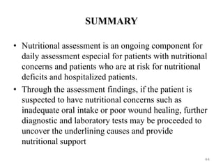 SUMMARY
• Nutritional assessment is an ongoing component for
daily assessment especial for patients with nutritional
concerns and patients who are at risk for nutritional
deficits and hospitalized patients.
• Through the assessment findings, if the patient is
suspected to have nutritional concerns such as
inadequate oral intake or poor wound healing, further
diagnostic and laboratory tests may be proceeded to
uncover the underlining causes and provide
nutritional support
44
 