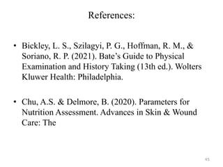 References:
• Bickley, L. S., Szilagyi, P. G., Hoffman, R. M., &
Soriano, R. P. (2021). Bate’s Guide to Physical
Examination and History Taking (13th ed.). Wolters
Kluwer Health: Philadelphia.
• Chu, A.S. & Delmore, B. (2020). Parameters for
Nutrition Assessment. Advances in Skin & Wound
Care: The
45
 