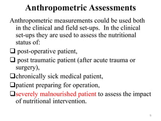 Anthropometric Assessments
Anthropometric measurements could be used both
in the clinical and field set-ups. In the clinical
set-ups they are used to assess the nutritional
status of:
 post-operative patient,
 post traumatic patient (after acute trauma or
surgery),
chronically sick medical patient,
patient preparing for operation,
severely malnourished patient to assess the impact
of nutritional intervention.
9
 