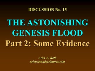 DISCUSSION No. 15
THE ASTONISHING
GENESIS FLOOD
Part 2: Some Evidence
Ariel A. Roth
sciencesandscriptures.com
 