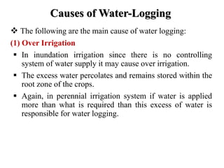 Causes of Water-Logging
 The following are the main cause of water logging:
(1) Over Irrigation
 In inundation irrigation since there is no controlling
system of water supply it may cause over irrigation.
 The excess water percolates and remains stored within the
root zone of the crops.
 Again, in perennial irrigation system if water is applied
more than what is required than this excess of water is
responsible for water logging.
 