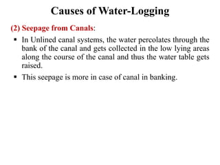 Causes of Water-Logging
(2) Seepage from Canals:
 In Unlined canal systems, the water percolates through the
bank of the canal and gets collected in the low lying areas
along the course of the canal and thus the water table gets
raised.
 This seepage is more in case of canal in banking.
 