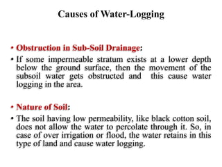 • Obstruction in Sub-Soil Drainage:
• If some impermeable stratum exists at a lower depth
below the ground surface, then the movement of the
subsoil water gets obstructed and this cause water
logging in the area.
• Nature of Soil:
• The soil having low permeability, like black cotton soil,
does not allow the water to percolate through it. So, in
case of over irrigation or flood, the water retains in this
type of land and cause water logging.
Causes of Water-Logging
 