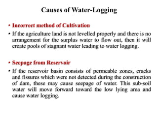 • Incorrect method of Cultivation
• If the agriculture land is not levelled properly and there is no
arrangement for the surplus water to flow out, then it will
create pools of stagnant water leading to water logging.
• Seepage from Reservoir
• If the reservoir basin consists of permeable zones, cracks
and fissures which were not detected during the construction
of dam, these may cause seepage of water. This sub-soil
water will move forward toward the low lying area and
cause water logging.
Causes of Water-Logging
 