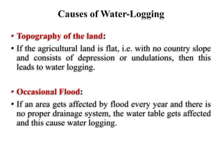 • Topography of the land:
• If the agricultural land is flat, i.e. with no country slope
and consists of depression or undulations, then this
leads to water logging.
• Occasional Flood:
• If an area gets affected by flood every year and there is
no proper drainage system, the water table gets affected
and this cause water logging.
Causes of Water-Logging
 