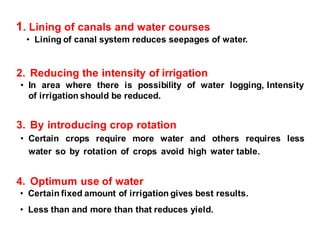 1. Lining of canals and water courses
• Lining of canal system reduces seepages of water.
2. Reducing the intensity of irrigation
• In area where there is possibility of water logging, Intensity
of irrigation should be reduced.
3. By introducing crop rotation
• Certain crops require more water and others requires less
water so by rotation of crops avoid high water table.
4. Optimum use of water
• Certain fixed amount of irrigation gives best results.
• Less than and more than that reduces yield.
 