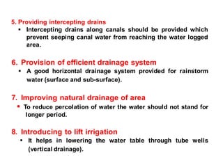 5. Providing intercepting drains
 Intercepting drains along canals should be provided which
prevent seeping canal water from reaching the water logged
area.
6. Provision of efficient drainage system
 A good horizontal drainage system provided for rainstorm
water (surface and sub-surface).
7. Improving natural drainage of area
 To reduce percolation of water the water should not stand for
longer period.
8. Introducing to lift irrigation
 It helps in lowering the water table through tube wells
(vertical drainage).
 