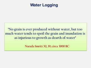 Water Logging
ՙNo grain is ever produced without water, but too
much water tends to spoil the grain and inundation is
as injurious to growth as dearth of water՚
Narada Smriti XI, 19; circa 3000 BC
 