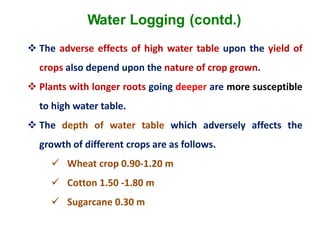Water Logging (contd.)
 The adverse effects of high water table upon the yield of
crops also depend upon the nature of crop grown.
 Plants with longer roots going deeper are more susceptible
to high water table.
 The depth of water table which adversely affects the
growth of different crops are as follows.
 Wheat crop 0.90-1.20 m
 Cotton 1.50 -1.80 m
 Sugarcane 0.30 m
 