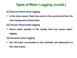 Types of Water Logging (contd.)
(1) Riverine flood water-logging
 In the rainy season, flood may come to the nearby land from the
river having excess flood water.
(2) Oceanic flood water-logging
 Ocean water spreads in the nearby land and causes water-
logging.
(3) Seasonal water-logging
 Run off water accumulates in the lowlands and depressions in
the rainy season.
 
