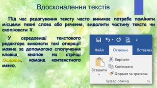 Вдосконалення текстів
Під час редагування тексту часто виникає потреба поміняти
місцями певні слова або речення, видалити частину текста чи
cкопіювати її.
У середовищі текстового
редактора виконати такі операції
можна за допомогою сполучення
клавіш, кнопок на стрічці
Основне, команд контекстного
меню.
 