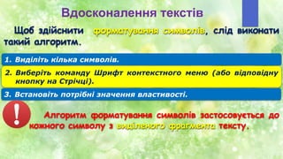 Вдосконалення текстів
Щоб здійснити форматування символів, слід виконати
такий алгоритм.
1. Виділіть кілька символів.
2. Виберіть команду Шрифт контекстного меню (або відповідну
кнопку на Стрічці).
3. Встановіть потрібні значення властивості.
Алгоритм форматування символів застосовується до
кожного символу з виділеного фрагмента тексту.
 