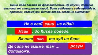 Не в свої ... не сідай.
сани
… до Києва доведе.
Язик
Бачить ... та зуб не бере.
око
Де сила не візьме, там ….
допоможе.
розум
Наша мова багата на фразеологізми. Це влучні, дотепні
вислови, які створював народ. Вони ввібрали в себе прислів’я,
приказки, каламбури. Встав слово, якого не вистачає:
 