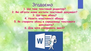 Згадаємо
1. Що таке текстовий редактор?
2. Які об’єкти може містити текстовий документ?
3. Що таке абзац?
4. Назвіть властивості абзацу.
5. Як створити абзац в середовищі текстового
документа?
6. Для чого створюють зміст?
 