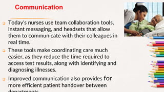 Communication
 Today's nurses use team collaboration tools,
instant messaging, and headsets that allow
them to communicate with their colleagues in
real time.
 These tools make coordinating care much
easier, as they reduce the time required to
access test results, along with identifying and
diagnosing illnesses.
 Improved communication also provides for
more efficient patient handover between
10
 