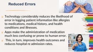 Reduced Errors
 Technology considerably reduces the likelihood of
error in logging patient information like allergies
to medications, medical history, and health
conditions and illnesses.
 Apps make the administration of medication
much less confusing or prone to human error.
 This, in turn, improves health outcomes and
reduces hospital re admission rates.
11
 