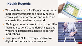 Health Records
 Through the use of EMRs, nurses and other
medical professionals can quickly access
critical patient information and reduce or
eliminate the need for paperwork.
 EMRs give nurses current data that notifies
them as a patient's condition changes and
whether a patient has allergies to certain
medications
 Transparent NHPI is very effective for
digitalizes the health care services
13
 