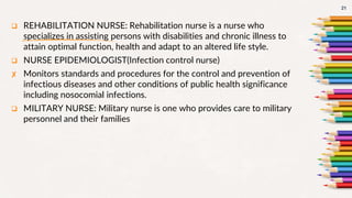  REHABILITATION NURSE: Rehabilitation nurse is a nurse who
specializes in assisting persons with disabilities and chronic illness to
attain optimal function, health and adapt to an altered life style.
 NURSE EPIDEMIOLOGIST(Infection control nurse)
✘ Monitors standards and procedures for the control and prevention of
infectious diseases and other conditions of public health significance
including nosocomial infections.
 MILITARY NURSE: Military nurse is one who provides care to military
personnel and their families
21
 