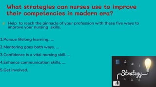 What strategies can nurses use to improve
their competencies in modern era?
✘ Help to reach the pinnacle of your profession with these five ways to
improve your nursing skills.
1.Pursue lifelong learning. ...
2.Mentoring goes both ways. ...
3.Confidence is a vital nursing skill. ...
4.Enhance communication skills. ...
5.Get involved.
26
 