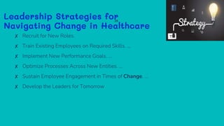 Leadership Strategies for
Navigating Change in Healthcare
✘ Recruit for New Roles.
✘ Train Existing Employees on Required Skills. ...
✘ Implement New Performance Goals. ...
✘ Optimize Processes Across New Entities. ...
✘ Sustain Employee Engagement in Times of Change. ...
✘ Develop the Leaders for Tomorrow
28
 