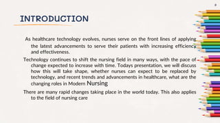 INTRODUCTION
As healthcare technology evolves, nurses serve on the front lines of applying
the latest advancements to serve their patients with increasing efficiency
and effectiveness.
Technology continues to shift the nursing field in many ways, with the pace of
change expected to increase with time. Todays presentation, we will discuss
how this will take shape, whether nurses can expect to be replaced by
technology, and recent trends and advancements in healthcare, what are the
changing roles in Modern Nursing
There are many rapid changes taking place in the world today. This also applies
to the field of nursing care
3
 
