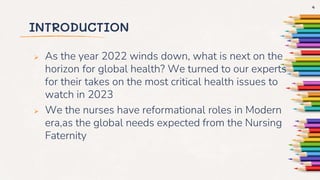INTRODUCTION
 As the year 2022 winds down, what is next on the
horizon for global health? We turned to our experts
for their takes on the most critical health issues to
watch in 2023
 We the nurses have reformational roles in Modern
era,as the global needs expected from the Nursing
Faternity
4
 
