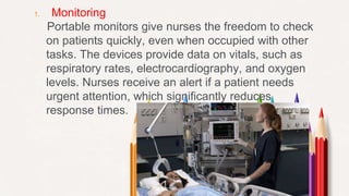 1. Monitoring
Portable monitors give nurses the freedom to check
on patients quickly, even when occupied with other
tasks. The devices provide data on vitals, such as
respiratory rates, electrocardiography, and oxygen
levels. Nurses receive an alert if a patient needs
urgent attention, which significantly reduces
response times.
 