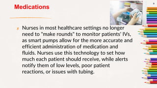 Medications
✘ Nurses in most healthcare settings no longer
need to "make rounds" to monitor patients' IVs,
as smart pumps allow for the more accurate and
efficient administration of medication and
fluids. Nurses use this technology to set how
much each patient should receive, while alerts
notify them of low levels, poor patient
reactions, or issues with tubing.
9
 