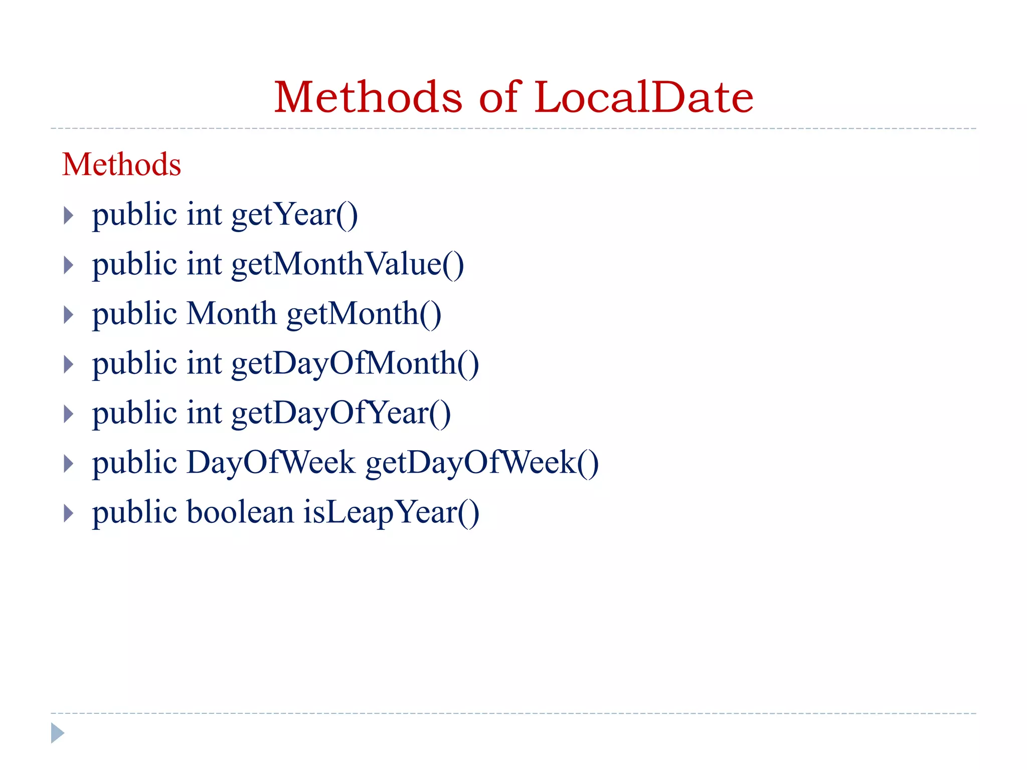 Methods of LocalDate
Methods
 public int getYear()
 public int getMonthValue()
 public Month getMonth()
 public int getDayOfMonth()
 public int getDayOfYear()
 public DayOfWeek getDayOfWeek()
 public boolean isLeapYear()
 