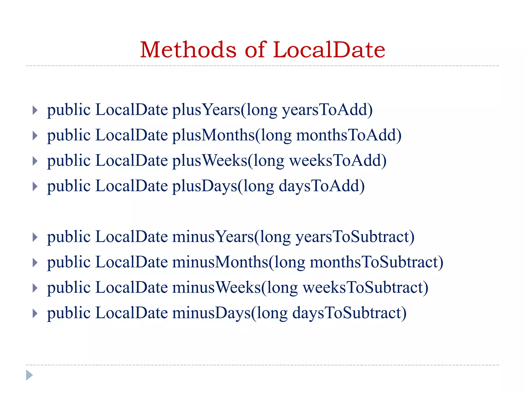 Methods of LocalDate
 public LocalDate plusYears(long yearsToAdd)
 public LocalDate plusMonths(long monthsToAdd)
 public LocalDate plusWeeks(long weeksToAdd)
 public LocalDate plusDays(long daysToAdd)
 public LocalDate minusYears(long yearsToSubtract)
 public LocalDate minusMonths(long monthsToSubtract)
 public LocalDate minusWeeks(long weeksToSubtract)
 public LocalDate minusDays(long daysToSubtract)
 