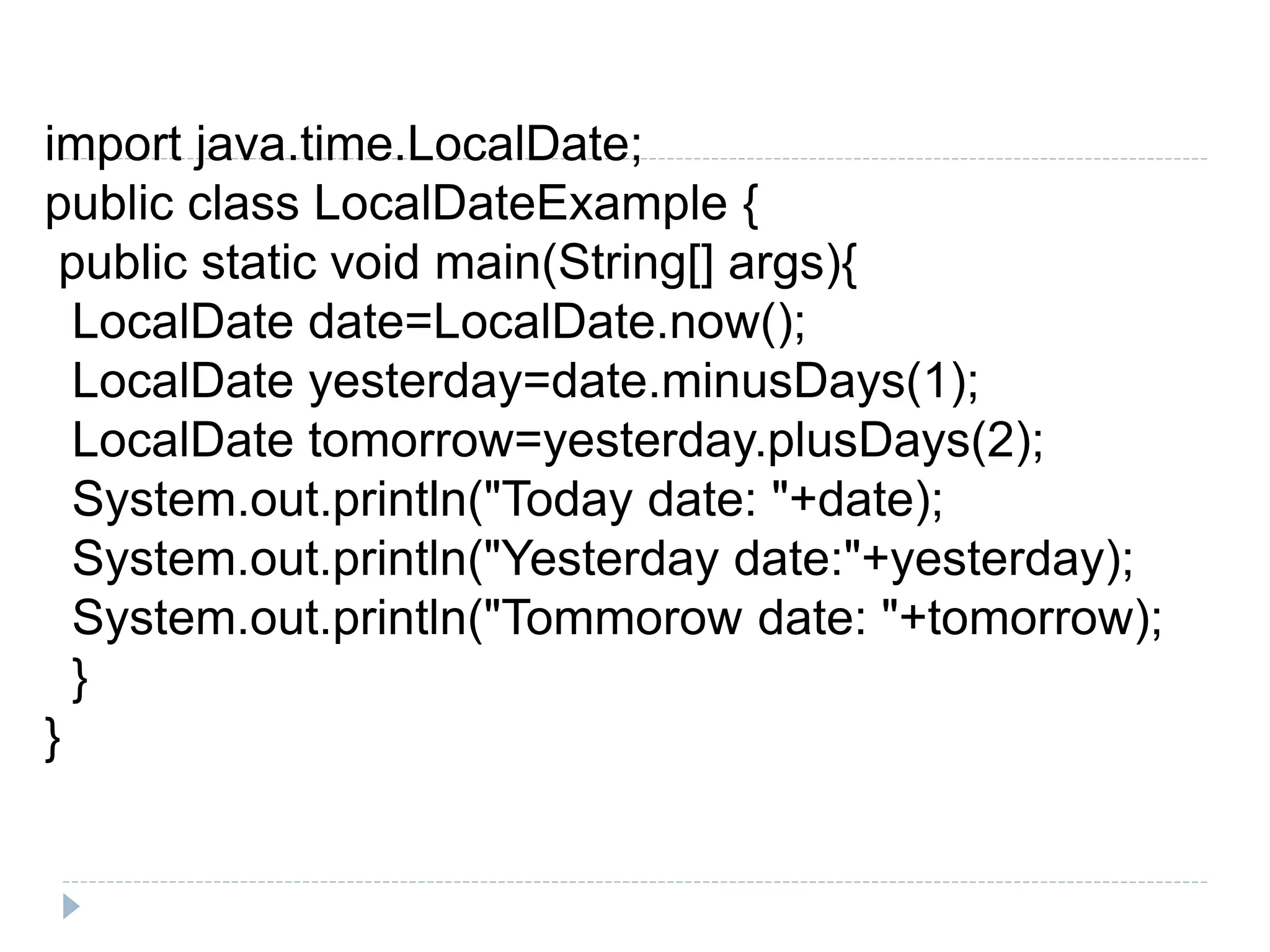 import java.time.LocalDate;
public class LocalDateExample {
public static void main(String[] args){
LocalDate date=LocalDate.now();
LocalDate yesterday=date.minusDays(1);
LocalDate tomorrow=yesterday.plusDays(2);
System.out.println("Today date: "+date);
System.out.println("Yesterday date:"+yesterday);
System.out.println("Tommorow date: "+tomorrow);
}
}
 