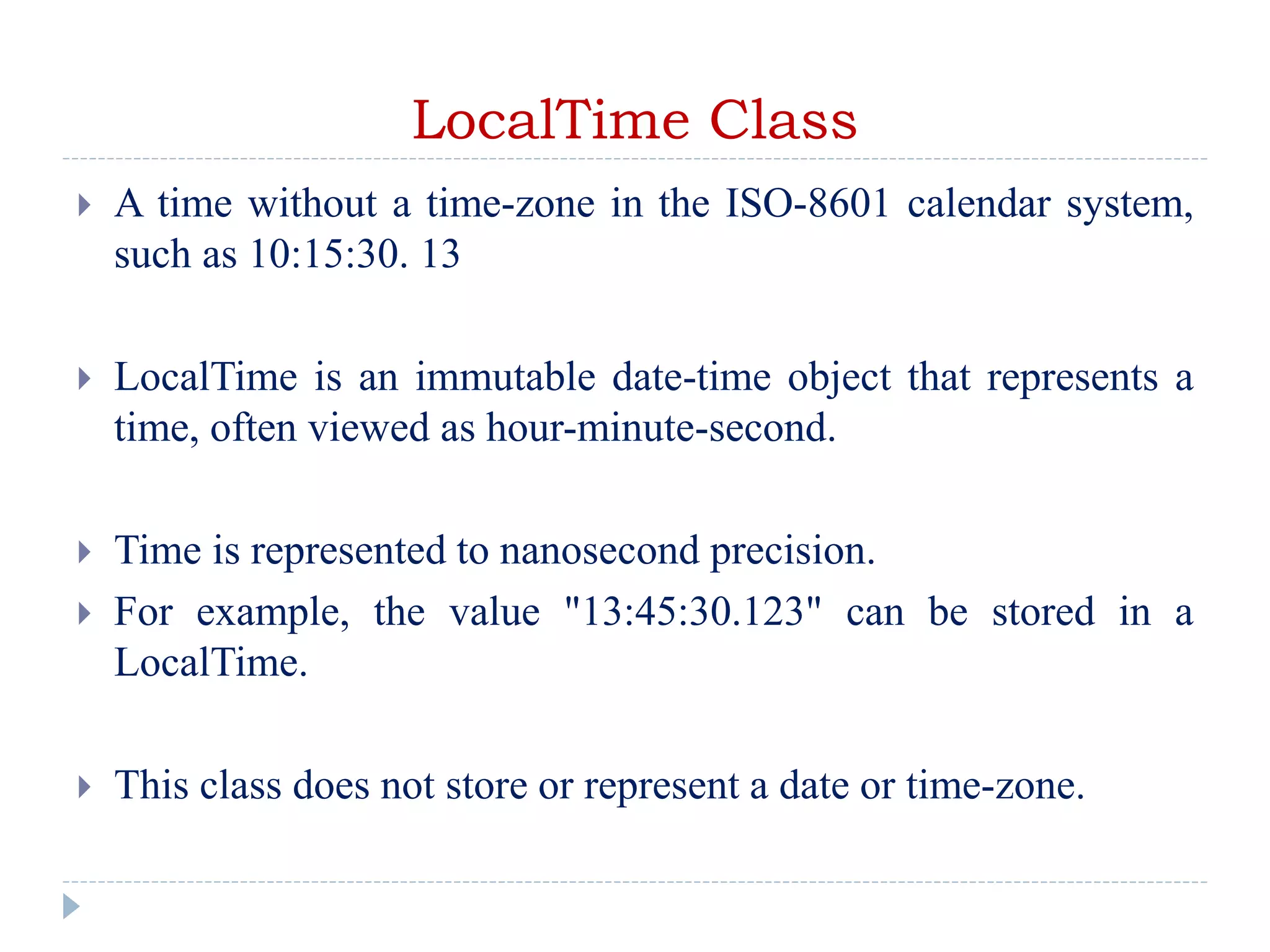 LocalTime Class
 A time without a time-zone in the ISO-8601 calendar system,
such as 10:15:30. 13
 LocalTime is an immutable date-time object that represents a
time, often viewed as hour-minute-second.
 Time is represented to nanosecond precision.
 For example, the value "13:45:30.123" can be stored in a
LocalTime.
 This class does not store or represent a date or time-zone.
 