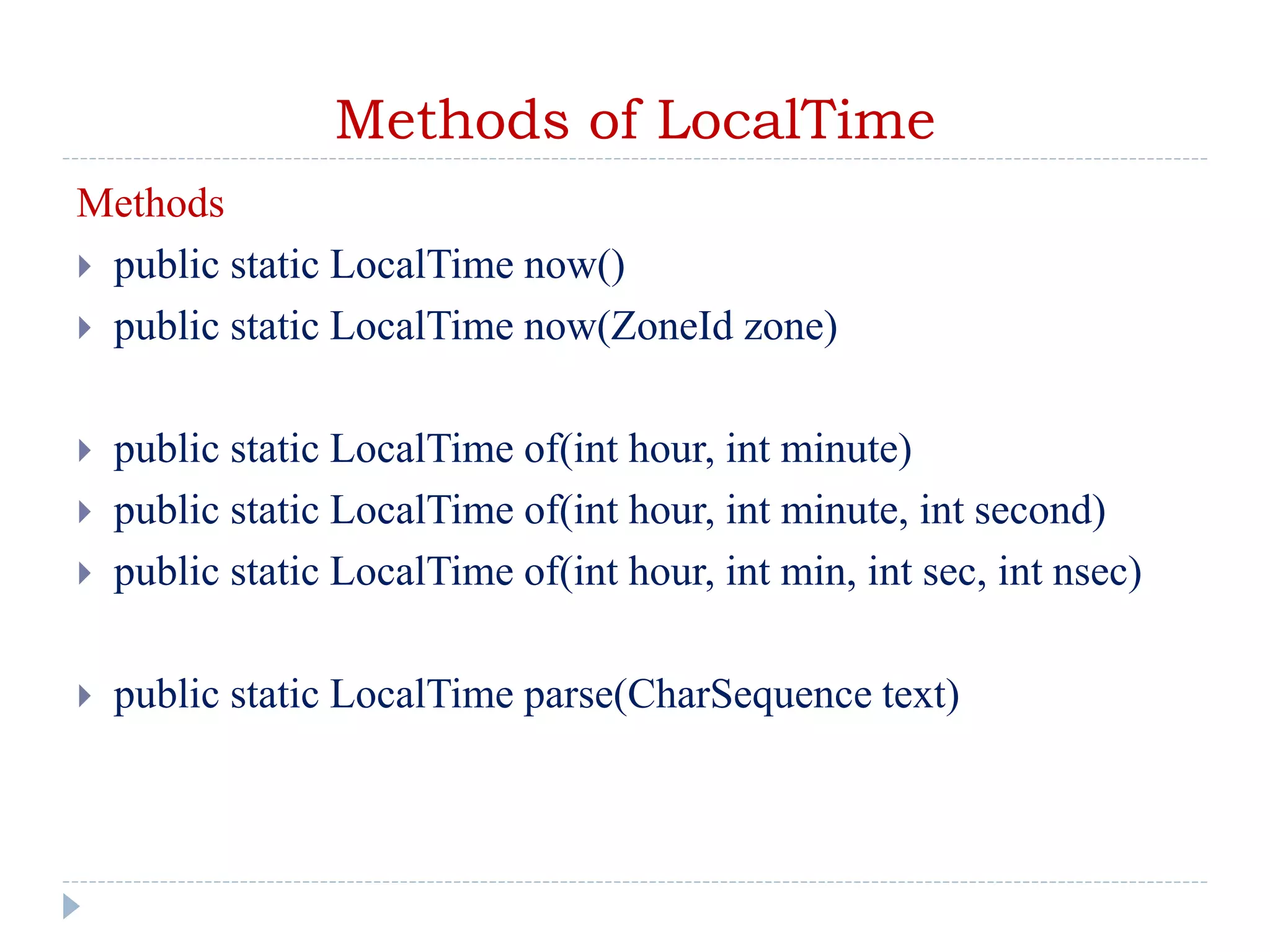 Methods of LocalTime
Methods
 public static LocalTime now()
 public static LocalTime now(ZoneId zone)
 public static LocalTime of(int hour, int minute)
 public static LocalTime of(int hour, int minute, int second)
 public static LocalTime of(int hour, int min, int sec, int nsec)
 public static LocalTime parse(CharSequence text)
 