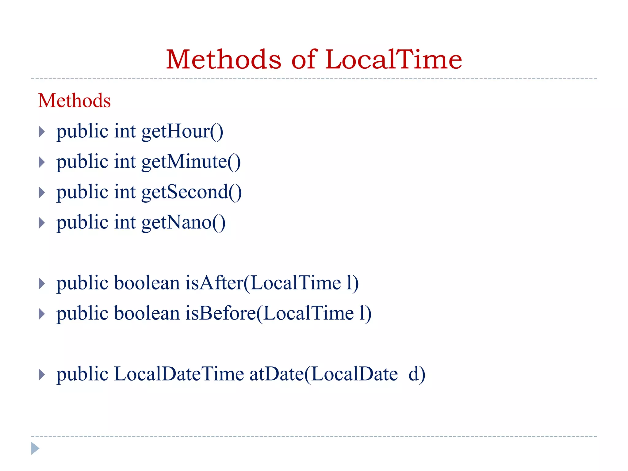 Methods of LocalTime
Methods
 public int getHour()
 public int getMinute()
 public int getSecond()
 public int getNano()
 public boolean isAfter(LocalTime l)
 public boolean isBefore(LocalTime l)
 public LocalDateTime atDate(LocalDate d)
 