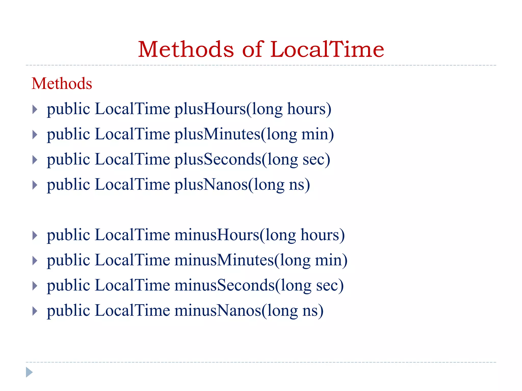 Methods of LocalTime
Methods
 public LocalTime plusHours(long hours)
 public LocalTime plusMinutes(long min)
 public LocalTime plusSeconds(long sec)
 public LocalTime plusNanos(long ns)
 public LocalTime minusHours(long hours)
 public LocalTime minusMinutes(long min)
 public LocalTime minusSeconds(long sec)
 public LocalTime minusNanos(long ns)
 