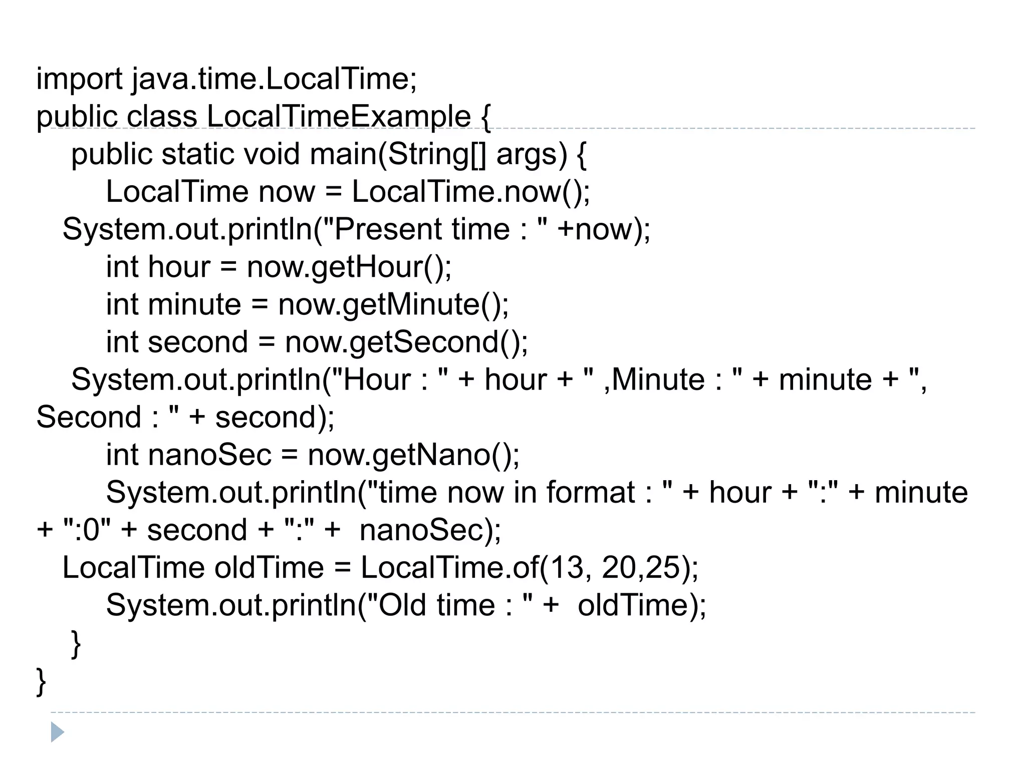import java.time.LocalTime;
public class LocalTimeExample {
public static void main(String[] args) {
LocalTime now = LocalTime.now();
System.out.println("Present time : " +now);
int hour = now.getHour();
int minute = now.getMinute();
int second = now.getSecond();
System.out.println("Hour : " + hour + " ,Minute : " + minute + ",
Second : " + second);
int nanoSec = now.getNano();
System.out.println("time now in format : " + hour + ":" + minute
+ ":0" + second + ":" + nanoSec);
LocalTime oldTime = LocalTime.of(13, 20,25);
System.out.println("Old time : " + oldTime);
}
}
 