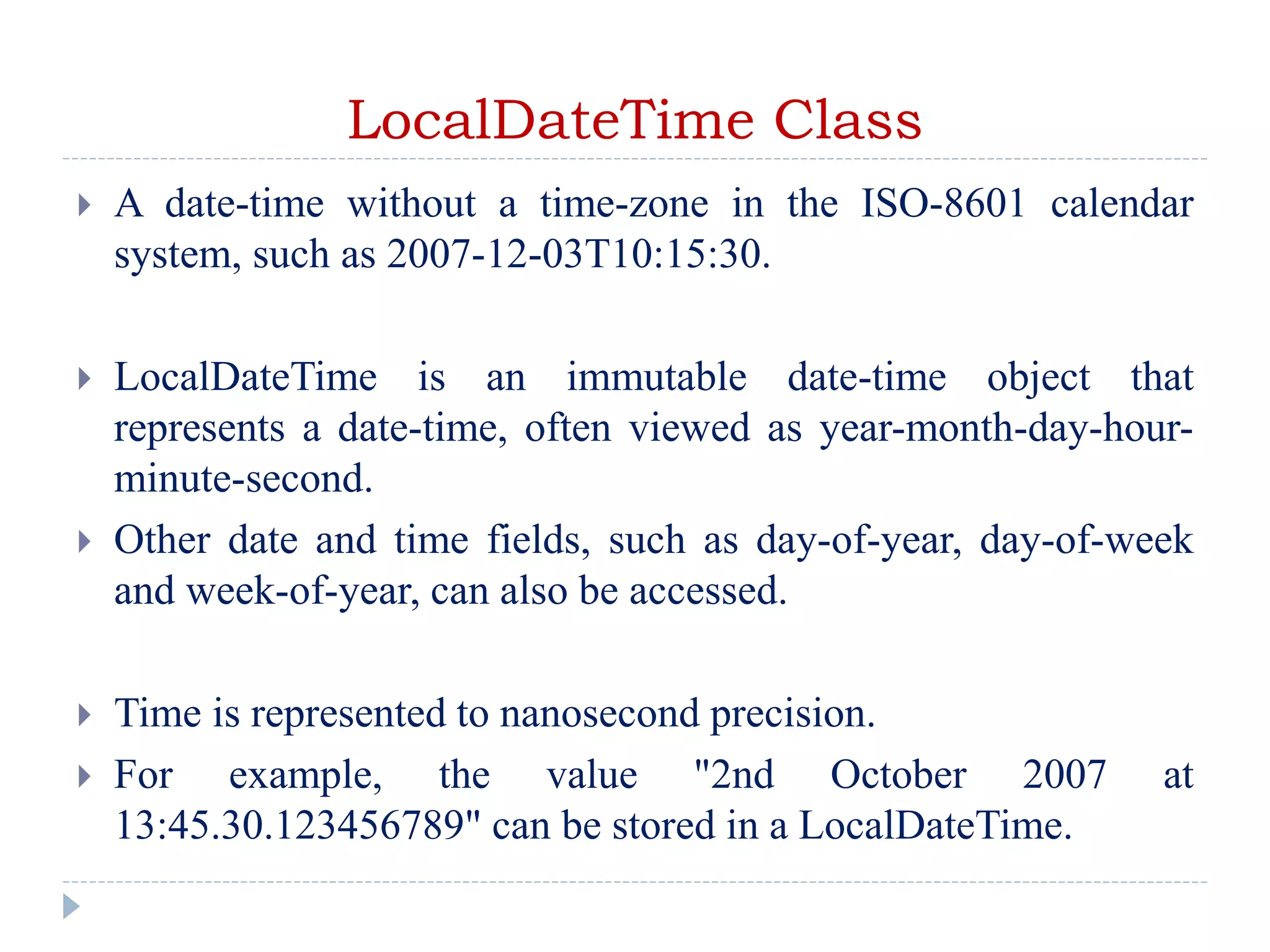 LocalDateTime Class
 A date-time without a time-zone in the ISO-8601 calendar
system, such as 2007-12-03T10:15:30.
 LocalDateTime is an immutable date-time object that
represents a date-time, often viewed as year-month-day-hour-
minute-second.
 Other date and time fields, such as day-of-year, day-of-week
and week-of-year, can also be accessed.
 Time is represented to nanosecond precision.
 For example, the value "2nd October 2007 at
13:45.30.123456789" can be stored in a LocalDateTime.
 
