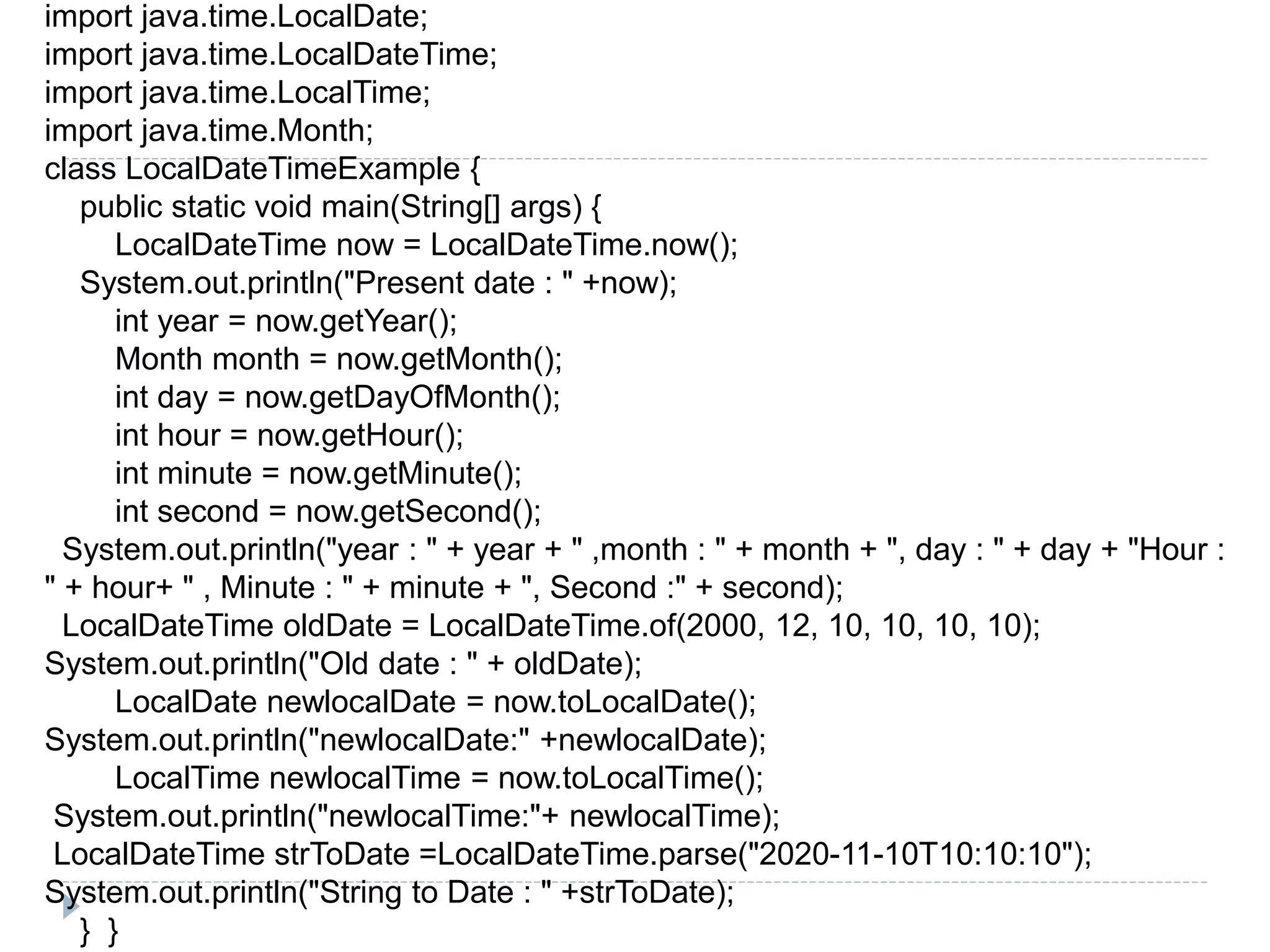 import java.time.LocalDate;
import java.time.LocalDateTime;
import java.time.LocalTime;
import java.time.Month;
class LocalDateTimeExample {
public static void main(String[] args) {
LocalDateTime now = LocalDateTime.now();
System.out.println("Present date : " +now);
int year = now.getYear();
Month month = now.getMonth();
int day = now.getDayOfMonth();
int hour = now.getHour();
int minute = now.getMinute();
int second = now.getSecond();
System.out.println("year : " + year + " ,month : " + month + ", day : " + day + "Hour :
" + hour+ " , Minute : " + minute + ", Second :" + second);
LocalDateTime oldDate = LocalDateTime.of(2000, 12, 10, 10, 10, 10);
System.out.println("Old date : " + oldDate);
LocalDate newlocalDate = now.toLocalDate();
System.out.println("newlocalDate:" +newlocalDate);
LocalTime newlocalTime = now.toLocalTime();
System.out.println("newlocalTime:"+ newlocalTime);
LocalDateTime strToDate =LocalDateTime.parse("2020-11-10T10:10:10");
System.out.println("String to Date : " +strToDate);
} }
 