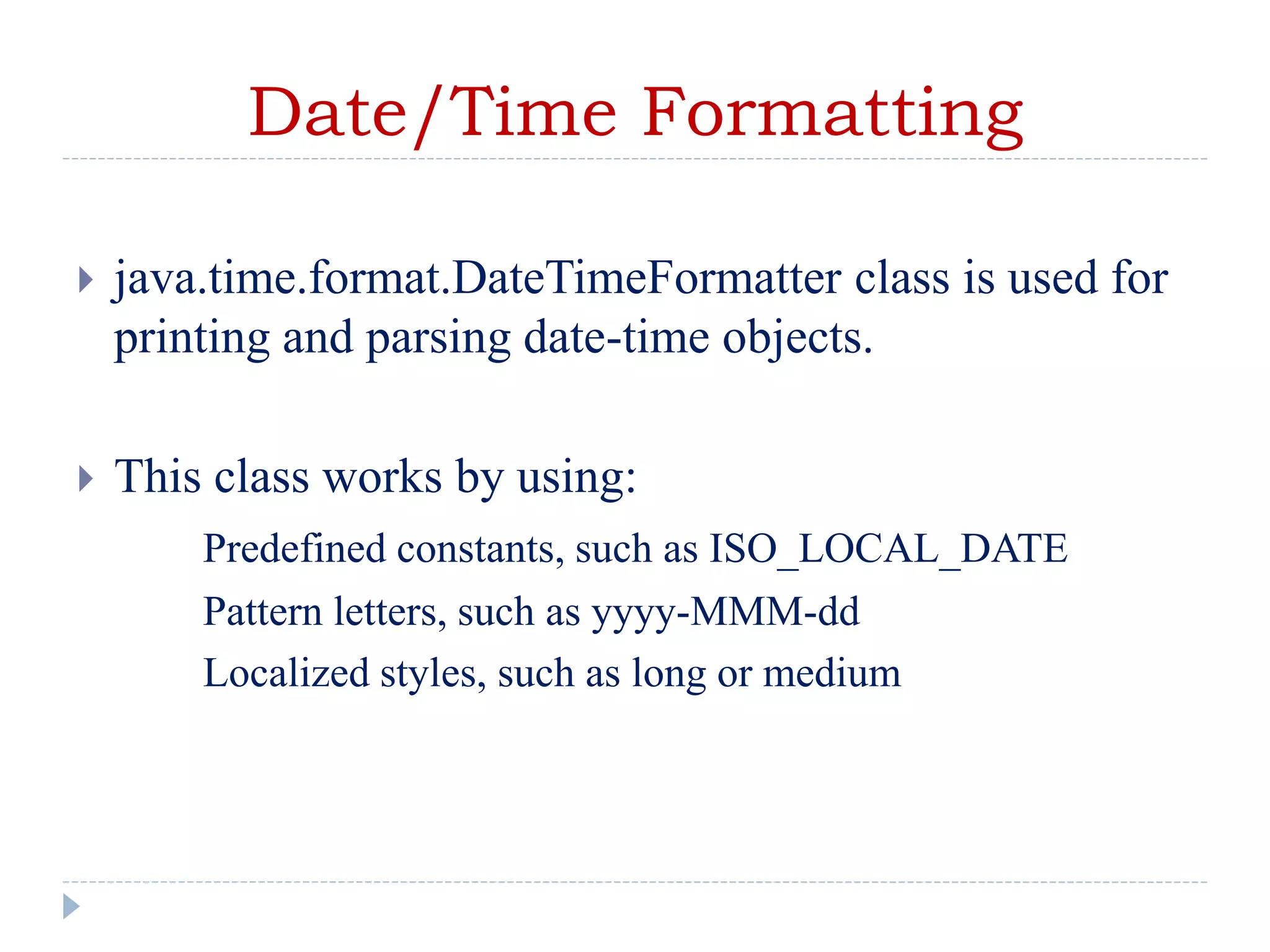 Date/Time Formatting
 java.time.format.DateTimeFormatter class is used for
printing and parsing date-time objects.
 This class works by using:
Predefined constants, such as ISO_LOCAL_DATE
Pattern letters, such as yyyy-MMM-dd
Localized styles, such as long or medium
 