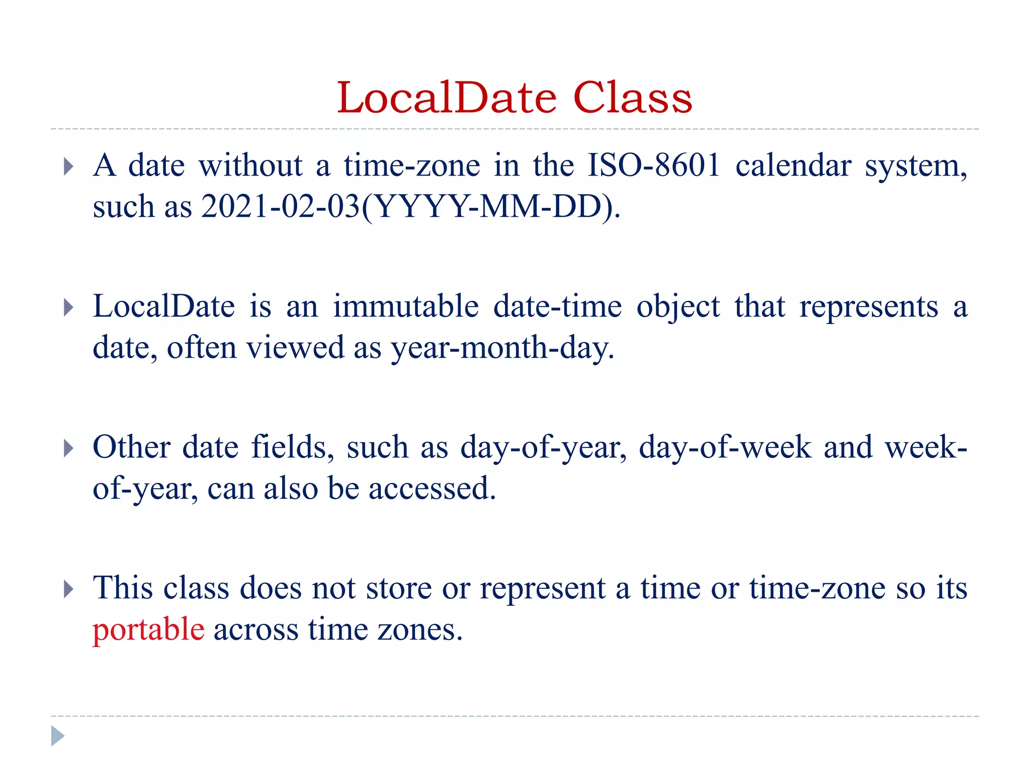 LocalDate Class
 A date without a time-zone in the ISO-8601 calendar system,
such as 2021-02-03(YYYY-MM-DD).
 LocalDate is an immutable date-time object that represents a
date, often viewed as year-month-day.
 Other date fields, such as day-of-year, day-of-week and week-
of-year, can also be accessed.
 This class does not store or represent a time or time-zone so its
portable across time zones.
 