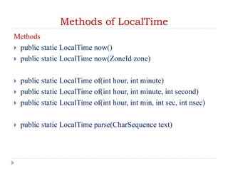 Methods of LocalTime
Methods
 public static LocalTime now()
 public static LocalTime now(ZoneId zone)
 public static LocalTime of(int hour, int minute)
 public static LocalTime of(int hour, int minute, int second)
 public static LocalTime of(int hour, int min, int sec, int nsec)
 public static LocalTime parse(CharSequence text)
 