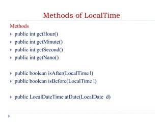 Methods of LocalTime
Methods
 public int getHour()
 public int getMinute()
 public int getSecond()
 public int getNano()
 public boolean isAfter(LocalTime l)
 public boolean isBefore(LocalTime l)
 public LocalDateTime atDate(LocalDate d)
 